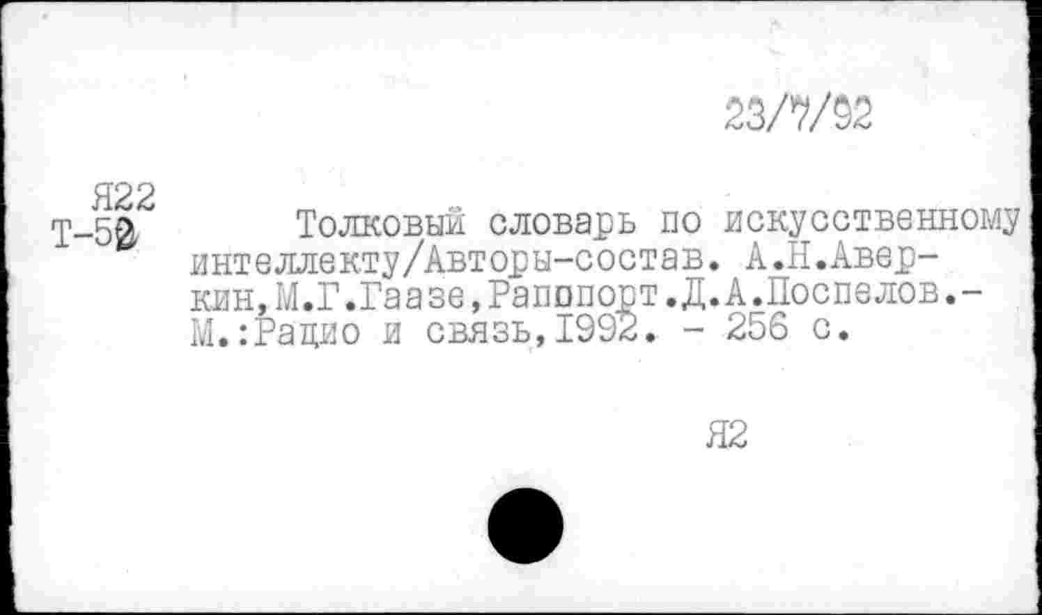 ﻿22Ш2
Т-50 Толковый словарь по интеллекту/Авторы-состав клн, М.Г.Гаазе,Рапопорт.Д М.:Рацио и связь,1992. -
искусственному
А.Н.Авер-
А.Поспелов.-
256 с.